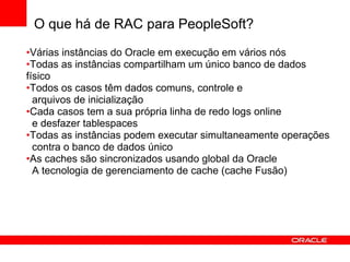 O que há de RAC para PeopleSoft?
•Várias instâncias do Oracle em execução em vários nós
•Todas as instâncias compartilham um único banco de dados
físico
•Todos os casos têm dados comuns, controle e
arquivos de inicialização
•Cada casos tem a sua própria linha de redo logs online
e desfazer tablespaces
•Todas as instâncias podem executar simultaneamente operações
contra o banco de dados único
•As caches são sincronizados usando global da Oracle
A tecnologia de gerenciamento de cache (cache Fusão)
 
