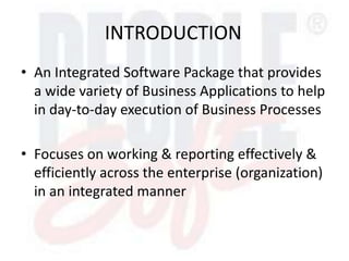 INTRODUCTION
• An Integrated Software Package that provides
a wide variety of Business Applications to help
in day-to-day execution of Business Processes
• Focuses on working & reporting effectively &
efficiently across the enterprise (organization)
in an integrated manner
 