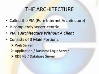 THE ARCHITECTURE
• Called the PIA (Pure Internet Architecture)
• Is completely server-centric
• PIA is Architecture Without A Client
• Consists of 3 Main Portions:
 Web Server
 Application / Business Logic Server
 RDBMS / Database Server
 