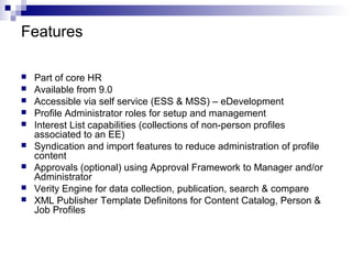  Part of core HR
 Available from 9.0
 Accessible via self service (ESS & MSS) – eDevelopment
 Profile Administrator roles for setup and management
 Interest List capabilities (collections of non-person profiles
associated to an EE)
 Syndication and import features to reduce administration of profile
content
 Approvals (optional) using Approval Framework to Manager and/or
Administrator
 Verity Engine for data collection, publication, search & compare
 XML Publisher Template Definitons for Content Catalog, Person &
Job Profiles
Features
 