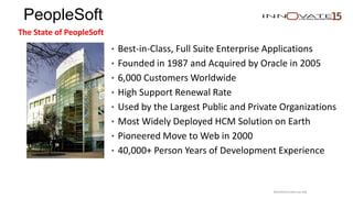 PeopleSoft
The State of PeopleSoft
• Best-in-Class, Full Suite Enterprise Applications
• Founded in 1987 and Acquired by Oracle in 2005
• 6,000 Customers Worldwide
• High Support Renewal Rate
• Used by the Largest Public and Private Organizations
• Most Widely Deployed HCM Solution on Earth
• Pioneered Move to Web in 2000
• 40,000+ Person Years of Development Experience
Restricted to event use only.
 