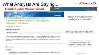 What Analysts Are Saying...
PeopleSoft Update Manager Feedback
Oracle Confidential – Internal/Restricted/Highly Restricted
Read “PeopleSoft Update Manger Delivers Significant
Improvements to the Upgrade Tools and Processes” from Gartner
Restricted to event use only.
 