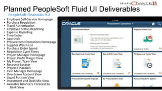 Planned PeopleSoft Fluid UI Deliverables
PeopleSoft Financials 9.2
• Employee Self-Service Homepage
• Purchase Requisition
• Travel Authorization
• Employee Status Reporting
• Expense Reporting
• Time Entry
• Approvals
• Procurement Operations Homepage
• Supplier Watch List
• Purchase Order Spend
• Requisition Cycle Times
• Project Manager Homepage
• Project Profit Margin View
• My Project Team View
• Resource Locator
• Project Financials
• Cash Manager Homepage
• Overdrawn Account View
• Liquid Position View
• Investment and Debt Mix View
• Available Balance v. Forecast by
Bank View Restricted to event use only.
 