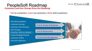 PeopleSoft Roadmap
Customers and User Groups Drive the Roadmap
Talk to customers, Listen to customers, Work with customers
• CIO Advisory Board
• Customer Surveys
• Customer Care Services
• User Groups
• Customer Advisory Boards
• Fusion Strategy Council
• Customer Events
• Executive Sponsors
Product Quality & Roadmap
Cost & Maintenance
Relationship Management
Restricted to event use only.
 