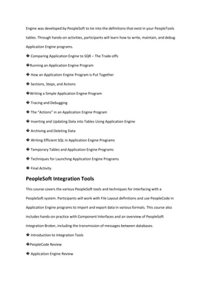 Engine was developed by PeopleSoft to tie into the definitions that exist in your PeopleTools
tables. Through hands-on activities, participants will learn how to write, maintain, and debug
Application Engine programs.
� Comparing Application Engine to SQR – The Trade-offs
�Running an Application Engine Program
� How an Application Engine Program is Put Together
� Sections, Steps, and Actions
�Writing a Simple Application Engine Program
� Tracing and Debugging
� The “Actions” in an Application Engine Program
� Inserting and Updating Data into Tables Using Application Engine
� Archiving and Deleting Data
� Writing Efficient SQL in Application Engine Programs
� Temporary Tables and Application Engine Programs
� Techniques for Launching Application Engine Programs
� Final Activity

PeopleSoft Integration Tools
This course covers the various PeopleSoft tools and techniques for interfacing with a
PeopleSoft system. Participants will work with File Layout definitions and use PeopleCode in
Application Engine programs to import and export data in various formats. This course also
includes hands-on practice with Component Interfaces and an overview of PeopleSoft
Integration Broker, including the transmission of messages between databases.
� Introduction to Integration Tools
�PeopleCode Review
� Application Engine Review

 