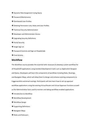 � Dynamic Role Assignment Using Query
� Password Maintenance
� Distributed User Profiles
� Deleting Permission Lists, Roles and User Profiles
� Technical Security Administration
� Developer and Administrator Access
� Upgrading Security Definitions
� Portal Security
� Single Sign-on
� Password Controls and Sign-on PeopleCode
� Final Activity

Workflow
The Workflow course provides the essential skills necessary to develop custom workflow for
all PeopleSoft applications using standard development tools such as Application Designer
and Query. Developers will learn the components of workflow including Roles, Routings,
and Navigator Maps, which will allow them to design and enhance existing components to
triggerworklist and email routings. Participants will also learn how to set up approval
workflow applications using the existing Virtual Router and Virtual Approver functions as well
as the Administrative tools used to monitor and debug workflow-enabled applications.
� Introduction to Workflow
� Workflow Development
� Workflow Design
� Supporting Definitions
� Navigator Maps
� Roles and Roleusers

 