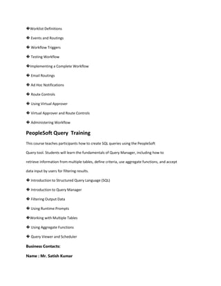 �Worklist Definitions
� Events and Routings
� Workflow Triggers
� Testing Workflow
�Implementing a Complete Workflow
� Email Routings
� Ad Hoc Notifications
� Route Controls
� Using Virtual Approver
� Virtual Approver and Route Controls
� Administering Workflow

PeopleSoft Query Training
This course teaches participants how to create SQL queries using the PeopleSoft
Query tool. Students will learn the fundamentals of Query Manager, including how to
retrieve information from multiple tables, define criteria, use aggregate functions, and accept
data input by users for filtering results.
� Introduction to Structured Query Language (SQL)
� Introduction to Query Manager
� Filtering Output Data
� Using Runtime Prompts
�Working with Multiple Tables
� Using Aggregate Functions
� Query Viewer and Scheduler
Business Contacts:
Name : Mr. Satish Kumar

 