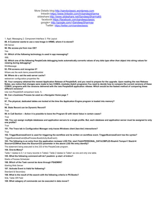 More Details blog:http://sandyclassic.wordpress.com
linkedin:https://www.linkedin.com/in/sandepsharma
slideshare:http://www.slideshare.net/SandeepSharma65
facebook:https://facebook.com/sandeepclassic
google+ http://google.com/+SandeepSharmaa
Twitter: https://twitter.com/sandeeclassic
1. Appl. Messaging 2. Component Interface 3. File Layout
89. A Customer wants to use a new Image in HRMS, where it is stored?
DB Server
90. We access pia from mac OS?
Yes
91. Which of the following technology is used in app messaging?
XML
92. Which one of the following PeopleCode debugging tools automatically converts values of any data type other than object into string values for
viewing during debugging?
WinMessage
93. PIA screens and recognize it?
Where are the work items presentWorkilist
94. Where do u set the web server cache?
webserver configuration.properties file
95. Your company obtained the newest Application Release of PeopleSoft, and you need to prepare for the upgrade. Upon reading the new Release
Notes, you notice that changes were made to two COBOL modules (batch programs).You need to decide how to compare the current versions of these
COBOL programs with the versions delivered with the new PeopleSoft application release. Which would be the fastest method of comparing these
different versions?
Use non-PeopleSoft comparison tools. 5.
96. Can a business Process be used as a Navigator Home page ?
true
97. The physical, dedicated tables are locked at the time the Application Engine program is loaded into memory?
True
98. State Record can be Dynamic Record?
True
99. In Call Section – Action it is possible to leave the Program ID with blank Value in certain cases?
True
100. You can assign multiple databases and application servers to a single profile. But, each database and application server must be assigned to only
one profile?
True
101. The Trace tab in Configuration Manager only traces Windows client (two-tier) interactions?
True
102. TriggerBusinessEvent is used for triggering the workflow and its written on workflow event. TriggerBusinessEvent has the syntax?
TriggerBusinessEvent(BusProcess,BusActivity,BusEvent);
103. The following is an entry from the application reviewer LOG File: start Field=PERSONAL_DATA.EMPLID-RowInit Temps=1 Stack=4
Source=233What does the Source=233 parameter in the above LOG file entry identify?
The statement being executed is line 233 of the PeopleCode program.
104. One-to-Many?
Table 1 relates to 0,1 or many records in Table2, Table 2 relates to Table1 as one and only one table.
105. What the following command will do? psadmin -p start -d hrdmo?
Starts a Process Scheduler
106. Which of the Task cannot be done through PSADMIN?
Starting Web Server
107. Activate Event is Valid for following?
Standard & Secondary
108. What is the result of the search with the following criteria in PS Books?
SQL Table OR Field
109. What category of commands can be executed in data mover?
 