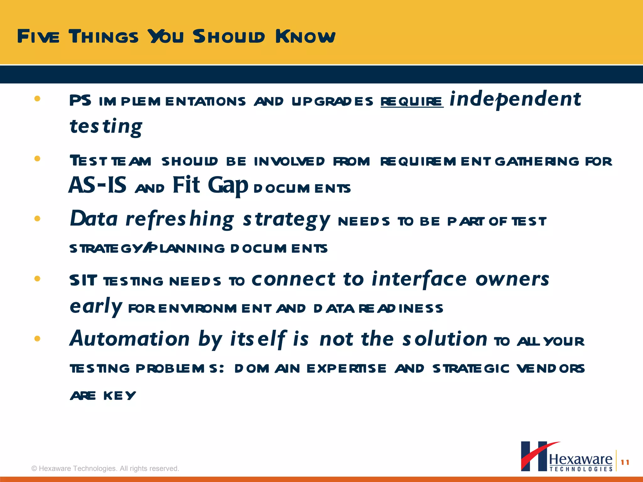 PS implementations and upgrades  require   independent testing Test team should be involved from requirement gathering for  AS-IS  and  Fit Gap  documents  Data refreshing strategy  needs to be part of test strategy/planning documents  SIT testing needs to  connect to interface owners early  for environment and data readiness Automation by itself is not the solution  to all your testing problems:  domain expertise and strategic vendors are key Five Things You Should Know 