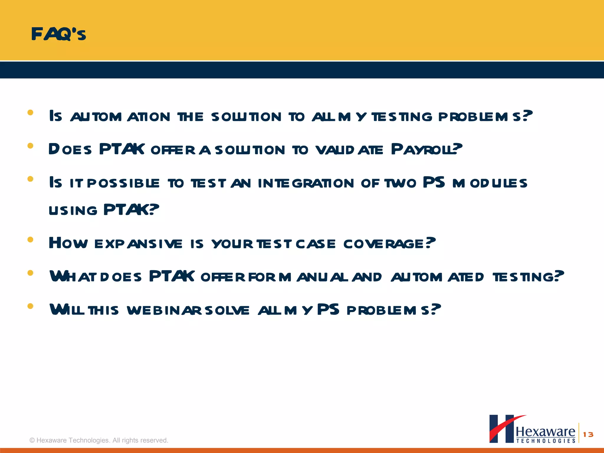 FAQ’s  Is automation the solution to all my testing problems? Does PTAK offer a solution to validate Payroll? Is it possible to test an integration of two PS modules using PTAK? How expansive is your test case coverage? What does PTAK offer for manual and automated testing? Will this webinar solve all my PS problems? 