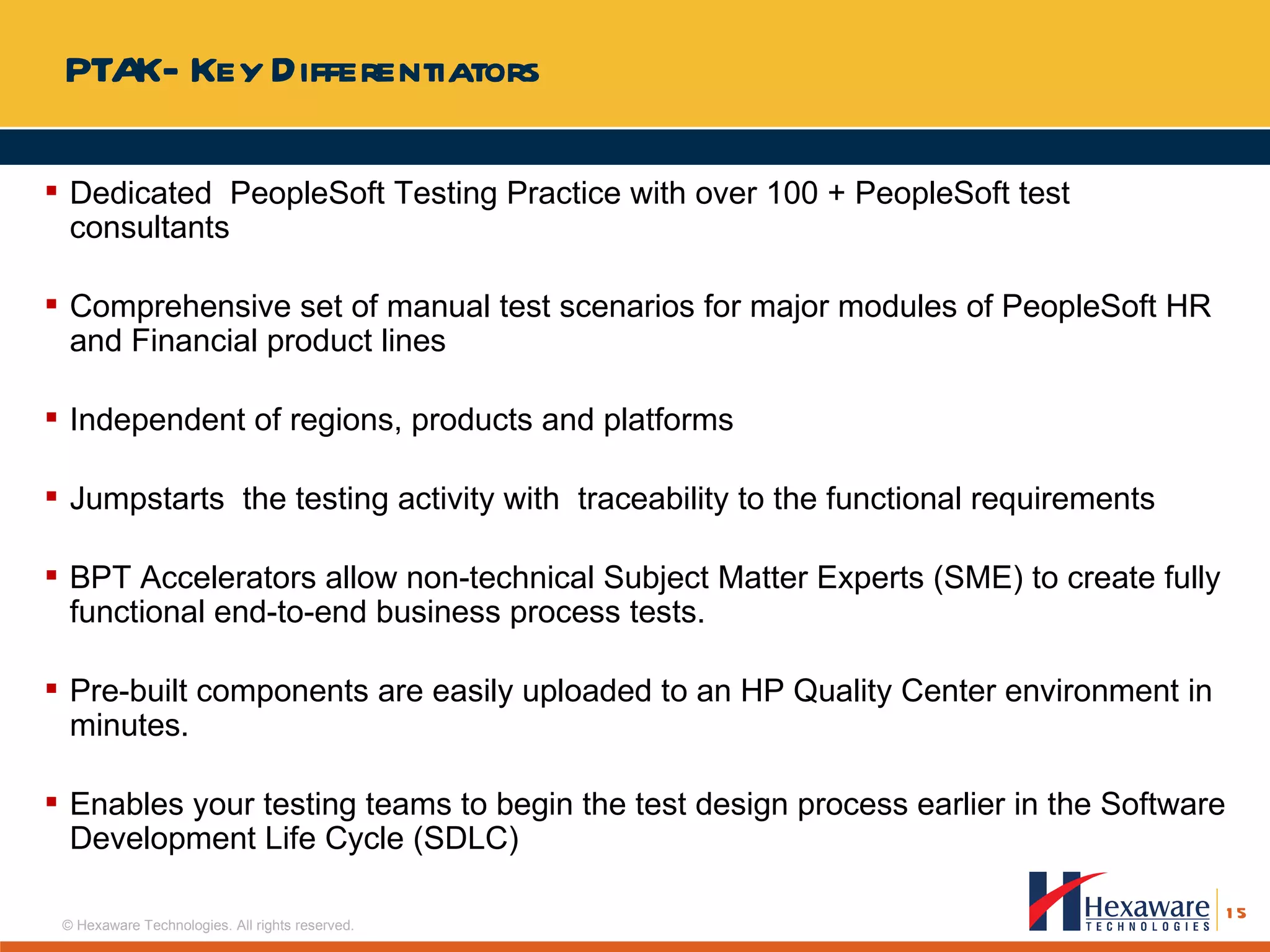 PTAK- Key Differentiators Dedicated  PeopleSoft Testing Practice with over 100 + PeopleSoft test consultants Comprehensive set of manual test scenarios for major modules of PeopleSoft HR and Financial product lines Independent of regions, products and platforms Jumpstarts  the testing activity with  traceability to the functional requirements BPT Accelerators allow non-technical Subject Matter Experts (SME) to create fully functional end-to-end business process tests.  Pre-built components are easily uploaded to an HP Quality Center environment in minutes.  Enables your testing teams to begin the test design process earlier in the Software Development Life Cycle (SDLC)  