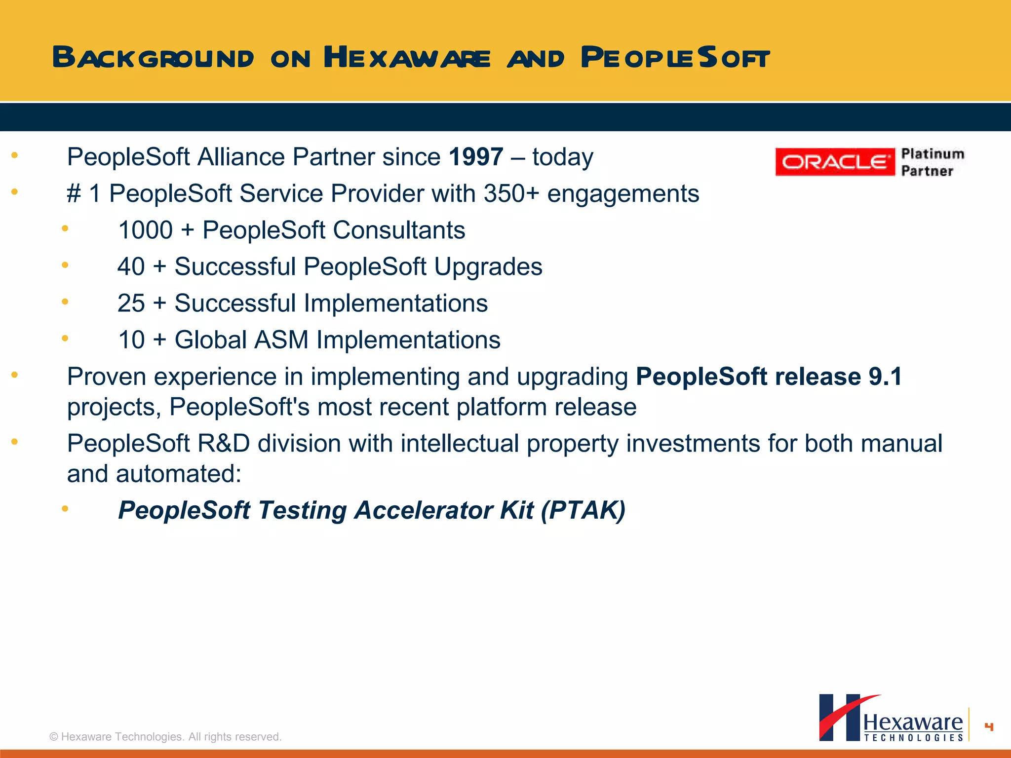 Background on Hexaware and PeopleSoft PeopleSoft Alliance Partner since  1997  – today  # 1 PeopleSoft Service Provider with 350+ engagements 1000 + PeopleSoft Consultants 40 + Successful PeopleSoft Upgrades 25 + Successful Implementations 10 + Global ASM Implementations Proven experience in implementing and upgrading  PeopleSoft release 9.1  projects, PeopleSoft's most recent platform release PeopleSoft R&D division with intellectual property investments for both manual and automated: PeopleSoft Testing Accelerator Kit (PTAK) 