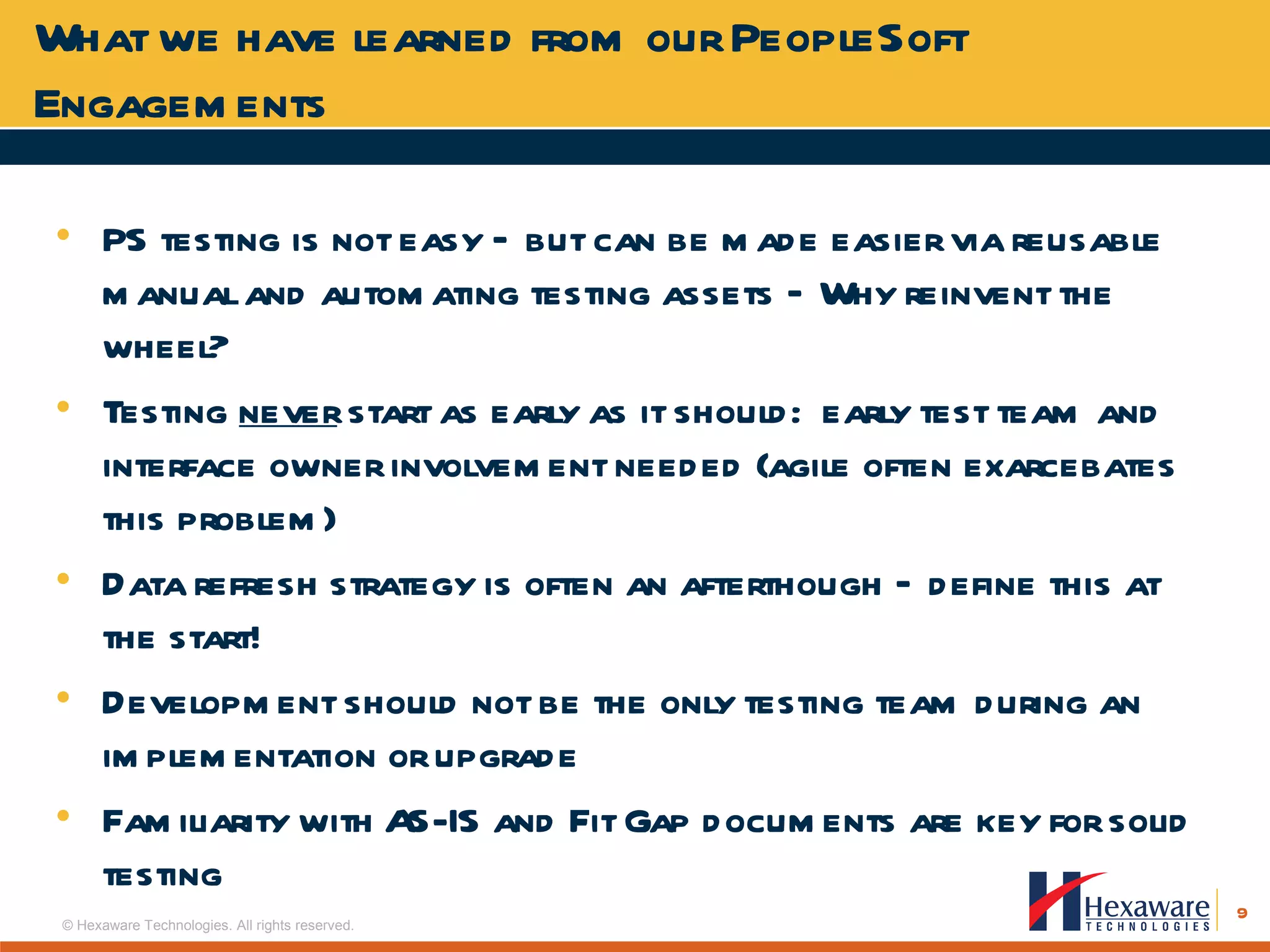PS testing is not easy – but can be made easier via reusable manual and automating testing assets – Why reinvent the wheel? Testing  never  start as early as it should:  early test team and interface owner involvement needed (agile often exarcebates this problem) Data refresh strategy is often an afterthough – define this at the start! Development should not be the only testing team during an implementation or upgrade Familiarity with AS-IS and Fit Gap documents are key for solid testing What we have learned from our PeopleSoft Engagements 