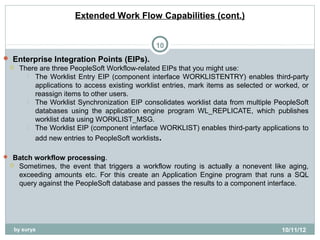Extended Work Flow Capabilities (cont.)


                                                10
 Enterprise Integration Points (EIPs).
  There are three PeopleSoft Workflow-related EIPs that you might use:
      The Worklist Entry EIP (component interface WORKLISTENTRY) enables third-party
       applications to access existing worklist entries, mark items as selected or worked, or
       reassign items to other users.
      The Worklist Synchronization EIP consolidates worklist data from multiple PeopleSoft
       databases using the application engine program WL_REPLICATE, which publishes
       worklist data using WORKLIST_MSG.
      The Worklist EIP (component interface WORKLIST) enables third-party applications to

          add new entries to PeopleSoft worklists.

 Batch workflow processing.
    Sometimes, the event that triggers a workflow routing is actually a nonevent like aging,
     exceeding amounts etc. For this create an Application Engine program that runs a SQL
     query against the PeopleSoft database and passes the results to a component interface.




   by surya                                                                         10/11/12
 