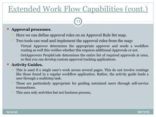 Extended Work Flow Capabilities (cont.)
                                              11

 Approval processes.
      Here we can define approval rules on an Approval Rule Set map.
      Two tools can read and implement the approval rules from the map:
          Virtual Approver determines the appropriate approver and sends a workflow
           routing as well this verifies whether this requires additional Approvals or not.
          GetApprovers PeopleCode determines the entire list of required approvals at once,
           so that you can develop custom approval tracking applications.
 Activity Guides.
      This is used if a single user’s work across several pages. This do not involve routings
       like those found in a regular workflow application. Rather, the activity guide leads a
       user through a multistep task.
      These are particularly appropriate for guiding untrained users through self-service
       transactions.
      This uses only activities but not business process.




by surya                                                                              10/11/12
 