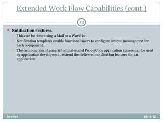 Extended Work Flow Capabilities (cont.)
                                             12

 Notification Features.
      This can be done using a Mail or a Worklist.
      Notification templates enable functional users to configure unique message text for
       each component.
      The combination of generic templates and PeopleCode application classes can be used
       by application developers to extend the delivered notification features for an
       application




by surya                                                                            10/11/12
 