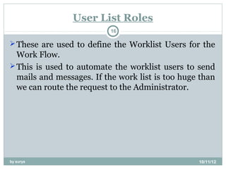 User List Roles
                           16

 These are used to define the Worklist Users for the
  Work Flow.
 This is used to automate the worklist users to send
  mails and messages. If the work list is too huge than
  we can route the request to the Administrator.




by surya                                          10/11/12
 