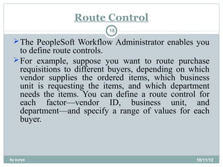 Route Control
                           18

  The PeopleSoft Workflow Administrator enables you
   to define route controls.
  For example, suppose you want to route purchase
   requisitions to different buyers, depending on which
   vendor supplies the ordered items, which business
   unit is requesting the items, and which department
   needs the items. You can define a route control for
   each factor—vendor ID, business unit, and
   department—and specify a range of values for each
   buyer.



by surya                                           10/11/12
 