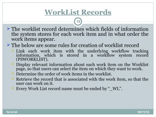 WorkList Records
                                      19

 The worklist record determines which fields of information
  the system stores for each work item and in what order the
  work items appear.
 The below are some rules for creation of worklist record
      Link each work item with the underlying workflow tracking
       information, which is stored in a workflow system record
       (PSWORKLIST).
      Display relevant information about each work item on the Worklist
       page, so that users can select the item on which they want to work.
      Determine the order of work items in the worklist.
      Retrieve the record that is associated with the work item, so that the
       user can work on it.
      Every Work List record name must be ended by “_WL”.




by surya                                                               10/11/12
 
