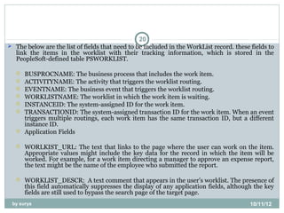 20
 The below are the list of fields that need to be included in the WorkList record. these fields to
  link the items in the worklist with their tracking information, which is stored in the
  PeopleSoft-defined table PSWORKLIST.

      BUSPROCNAME: The business process that includes the work item.
      ACTIVITYNAME: The activity that triggers the worklist routing.
      EVENTNAME: The business event that triggers the worklist routing.
      WORKLISTNAME: The worklist in which the work item is waiting.
      INSTANCEID: The system-assigned ID for the work item.
      TRANSACTIONID: The system-assigned transaction ID for the work item. When an event
       triggers multiple routings, each work item has the same transaction ID, but a different
       instance ID.
      Application Fields

      WORLKIST_URL: The text that links to the page where the user can work on the item.
       Appropriate values might include the key data for the record in which the item will be
       worked. For example, for a work item directing a manager to approve an expense report,
       the text might be the name of the employee who submitted the report.

      WORKLIST_DESCR: A text comment that appears in the user’s worklist. The presence of
       this field automatically suppresses the display of any application fields, although the key
       fields are still used to bypass the search page of the target page.
 by surya                                                                                 10/11/12
 