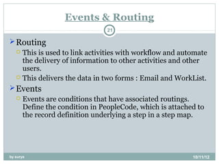 Events & Routing
                                 21

 Routing
    This is used to link activities with workflow and automate
     the delivery of information to other activities and other
     users.
    This delivers the data in two forms : Email and WorkList.

 Events
      Events are conditions that have associated routings.
       Define the condition in PeopleCode, which is attached to
       the record definition underlying a step in a step map.




by surya                                                   10/11/12
 