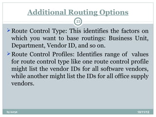 Additional Routing Options
                           23

 Route Control Type: This identifies the factors on
  which you want to base routings: Business Unit,
  Department, Vendor ID, and so on.
 Route Control Profiles: Identifies range of values
  for route control type like one route control profile
  might list the vendor IDs for all software vendors,
  while another might list the IDs for all office supply
  vendors.



by surya                                           10/11/12
 