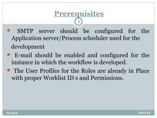 Prerequisites
                          4

  SMTP server should be configured for the
 Application server/Process scheduler used for the
 development
 E-mail should be enabled and configured for the
 instance in which the workflow is developed.
 The User Profiles for the Roles are already in Place
 with proper Worklist ID s and Permissions.




by surya                                         10/11/12
 
