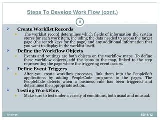 Steps To Develop Work Flow (cont.)
                                          8
        Create Worklist Records
     •     The worklist record determines which fields of information the system
           stores for each work item, including the data needed to access the target
           page (the search keys for the page) and any additional information that
           you want to display in the worklist itself.
        Define the Workflow Objects
     •     Events and routings are both objects on the workflow maps. To define
           these workflow objects, add the icons to the map, linked to the step
           representing the page where the triggering event occurs.
        Define Event Triggers
     •     After you create workflow processes, link them into the PeopleSoft
           applications by adding PeopleCode programs to the pages. The
           PeopleCode detects when a business rule has been triggered and
           determines the appropriate action.
        Testing WorkFlow
     •     Make sure to test under a variety of conditions, both usual and unusual.



by surya                                                                     10/11/12
 
