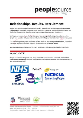 Relationships. Results. Recruitment.
People Source Consulting was established in 2002. We specialise in providing global recruitment
consultancy to clients and candidates in the fields of IT, Digital TV, Business Intelligence, Oil & Gas,
Air Traffic Management, Manufacturing, Engineering and Management Consultancy.

We’re passionate about developing strong and long lasting relationships focused on sourcing
people who have the skills, experience and values that help our clients to meet their business goals.

Our clients range from global corporates to Tech Start-ups. We’re very well networked, understand
the needs of your business and are quick to react ensuring we deliver results.

We're also a Sunday Times Virgin Fast Track 100 winner (2008 & 2009) and are REC registered.



OUR CLIENTS
People Source consulting work with many different businesses across our core IT and business
consultancy competency. We value our customer’s bespoke requirements and work with many UK
and International brands.




People Source Consulting Limited, 30 Queen Charlotte Street, Bristol, BS1 4HJ
www.peoplesource.co.uk T: 0117 922 7000
Registered in England and Wales 4389799, VAT Registered 793455295
 