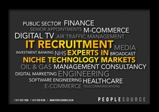PUBLIC SECTOR                         FINANCE
               SENIOR APPOINTMENTS                         M-COMMERCE
DIGITAL TV                              AIR TRAFFIC MANAGEMENT

                                                                          MEDIA
  INVESTMENT BANKING                  NHS                               BROADCAST


      OIL & GAS MANAGEMENT CONSULTANCY
 DIGITAL MARKETING                       ENGINEERING
       SOFTWARE ENGINEERING HEALTHCARE
                            E-COMMERCE                     TELECOMMUNICATIONS



T 0117 922 7000 F 0117 925 9700 | WWW.PEOPLESOURCE.CO.UK
 