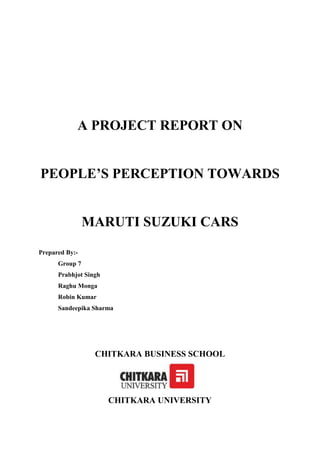 A PROJECT REPORT ON


PEOPLE’S PERCEPTION TOWARDS


                MARUTI SUZUKI CARS

Prepared By:-
      Group 7
      Prabhjot Singh
      Raghu Monga
      Robin Kumar
      Sandeepika Sharma




                  CHITKARA BUSINESS SCHOOL




                       CHITKARA UNIVERSITY
 