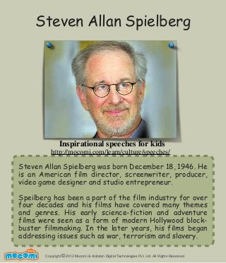Copyright 2012 Mocomi & Anibrain Digital Technologies Pvt. Ltd. All Rights Reserved.©
UNF FOR ME!
Steven Allan Spielberg was born December 18, 1946. He
is an American film director, screenwriter, producer,
video game designer and studio entrepreneur.
Speilberg has been a part of the film industry for over
four decades and his films have covered many themes
and genres. His early science-fiction and adventure
films were seen as a form of modern Hollywood block-
buster filmmaking. In the later years, his films began
addressing issues such as war, terrorism and slavery.
Steven Allan Spielberg
Inspirational speeches for kids
http://mocomi.com/learn/culture/speeches/
 
