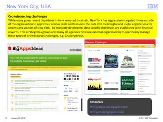 Crowdsourcing challenges While many government departments have released data sets, New York has aggressively targeted those outside of the organisation to apply their unique skills and translate the data into meaningful and useful applications for citizens and visitors of New York.  To motivate developers, data specific challenges are established with financial rewards. This strategy has grown and many US agencies now use external organisations to specifically manage these types of crowdsource challenges, e.g. ChallengePost. January 25, 2012 Resources http://ideas.nycbigapps.com/ http://challengepost.com/ New York City, USA 