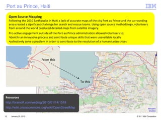 January 25, 2012 Open Source Mapping Following the 2010 Earthquake in Haiti a lack of accurate maps of the city Port au Prince and the surrounding area created a significant challenge for search and rescue teams. Using open source methodology, volunteers from around the world produced detailed maps from satellite imagery.  Pro-active engagement outside of the Port au Prince administration allowed volunteers to: identify an innovative process and contribute unique skills that were unavailable locally collectively solve a problem in order to contribute to the resolution of a humanitarian crises  Resources http://brainoff.com/weblog/2010/01/14/1518 http://wiki.crisiscommons.org/wiki/OpenStreetMap Port au Prince, Haiti From this To this 