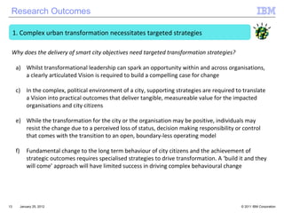 January 25, 2012 Complex urban transformation necessitates targeted strategies Whilst transformational leadership can spark an opportunity within and across organisations, a clearly articulated Vision is required to build a compelling case for change In the complex, political environment of a city, supporting strategies are required to translate a Vision into practical outcomes that deliver tangible, measureable value for the impacted organisations and city citizens While the transformation for the city or the organisation may be positive, individuals may resist the change due to a perceived loss of status, decision making responsibility or control that comes with the transition to an open, boundary-less operating model Fundamental change to the long term behaviour of city citizens and the achievement of strategic outcomes requires specialised strategies to drive transformation. A ‘build it and they will come’ approach will have limited success in driving complex behavioural change Why does the delivery of smart city objectives need targeted transformation strategies? Research Outcomes 