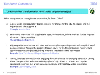 January 25, 2012 Complex urban transformation necessitates targeted strategies A clear Vision that accurately depicts the case for change for the city, its citizens and the organisations that support it Example:  Amsterdam  Leadership and values that supports the open, collaborative, information led culture required of a smart city organisation Thought Leadership:  Think  Align organisation structure and roles to a boundaryless operating model and analytical based decision making. Address the perceived loss of power for traditional decision makers. Build appropriate skills and provide guiding principles to succeed in the new model Example:  New York Deputy Mayor Stephen Goldsmith Timely, accurate feedback and an engaging medium is critical for changing behaviour. Driving these changes across a disparate demographic of city citizens is complex and requires specialised expertise, e.g. urban planning, sociology, anthropology, urban informatics  Example:  Copenhagen ,  Arup What transformation strategies are appropriate for Smart Cities? Research Outcomes 
