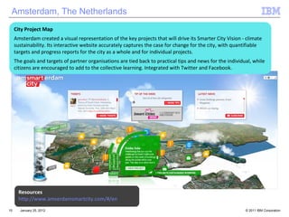 January 25, 2012 Amsterdam, The Netherlands City Project Map Amsterdam created a visual representation of the key projects that will drive its Smarter City Vision - climate sustainability. Its interactive website accurately captures the case for change for the city, with quantifiable targets and progress reports for the city as a whole and for individual projects. The goals and targets of partner organisations are tied back to practical tips and news for the individual, while citizens are encouraged to add to the collective learning. Integrated with Twitter and Facebook.  Resources http://www.amserdamsmartcity.com/#/en 