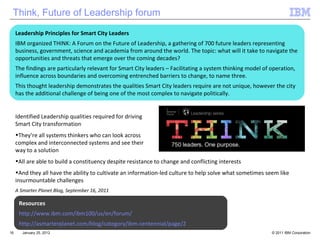 January 25, 2012 Resources http://www.ibm.com/ibm100/us/en/forum/ http://asmarterplanet.com/blog/category/ibm-centennial/page/2 Identified Leadership qualities required for driving  Smart City transformation They’re all systems thinkers who can look across  complex and interconnected systems and see their  way to a solution All are able to build a constituency despite resistance to change and conflicting interests And they all have the ability to cultivate an information-led culture to help solve what sometimes seem like insurmountable challenges A Smarter Planet Blog, September 16, 2011 Leadership Principles for Smart City Leaders IBM organized THINK: A Forum on the Future of Leadership, a gathering of 700 future leaders representing business, government, science and academia from around the world. The topic: what will it take to navigate the opportunities and threats that emerge over the coming decades?  The findings are particularly relevant for Smart City leaders – Facilitating a system thinking model of operation, influence across boundaries and overcoming entrenched barriers to change, to name three. This thought leadership demonstrates the qualities Smart City leaders require are not unique, however the city has the additional challenge of being one of the most complex to navigate politically.  Think, Future of Leadership forum 