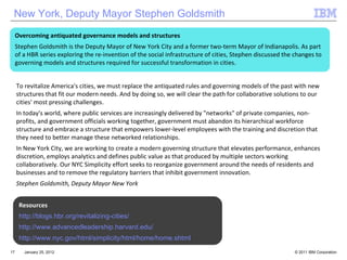 January 25, 2012 Resources http://blogs.hbr.org/revitalizing-cities/ http://www.advancedleadership.harvard.edu/ http://www.nyc.gov/html/simplicity/html/home/home.shtml To revitalize America's cities, we must replace the antiquated rules and governing models of the past with new structures that fit our modern needs. And by doing so, we will clear the path for collaborative solutions to our cities' most pressing challenges. In today's world, where public services are increasingly delivered by "networks" of private companies, non-profits, and government officials working together, government must abandon its hierarchical workforce structure and embrace a structure that empowers lower-level employees with the training and discretion that they need to better manage these networked relationships. In New York City, we are working to create a modern governing structure that elevates performance, enhances discretion, employs analytics and defines public value as that produced by multiple sectors working collaboratively. Our NYC Simplicity effort seeks to reorganize government around the needs of residents and businesses and to remove the regulatory barriers that inhibit government innovation. Stephen Goldsmith, Deputy Mayor New York Overcoming antiquated governance models and structures Stephen Goldsmith is the Deputy Mayor of New York City and a former two-term Mayor of Indianapolis. As part of a HBR series exploring the re-invention of the social infrastructure of cities, Stephen discussed the changes to governing models and structures required for successful transformation in cities. New York, Deputy Mayor Stephen Goldsmith 