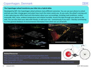 January 25, 2012 Copenhagen, Denmark Related Resources http://senseable.mit.edu/copenhagenwheel/urbanData.html http://www.youtube.com/watch?feature=player_embedded&v=S7y3qIQu3Gc http://senseable.mit.edu/ http://blog.ted.com/2011/05/03/architecture-that-senses-and-responds-carlo-ratti-on-ted-com/ The Copenhagen wheel transforms your bike into a hybrid ebike Developed by MIT, the Copenhagen wheel achieves many different outcomes. You can use your phone to unlock and lock your bike, change gears and select how much the motor assists you. As you cycle, the wheel’s sensing unit is also capturing your effort level and information about your surroundings, including road conditions, carbon monoxide, NOx, noise, ambient temperature and relative humidity. Access this data through your phone or the web. You can also share your data with friends, or with your city – anonymously if you wish – thereby contributing to a fine-grained database of environmental information from which we can all benefit. 