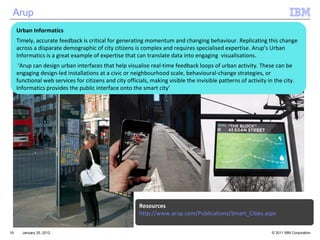 January 25, 2012 Resources http://www.arup.com/Publications/Smart_Cities.aspx Arup Urban Informatics Timely, accurate feedback is critical for generating momentum and changing behaviour. Replicating this change across a disparate demographic of city citizens is complex and requires specialised expertise. Arup’s Urban Informatics is a great example of expertise that can translate data into engaging  visualisations. ‘ Arup can design urban interfaces that help visualise real-time feedback loops of urban activity. These can be engaging design-led installations at a civic or neighbourhood scale, behavioural-change strategies, or functional web services for citizens and city officials, making visible the invisible patterns of activity in the city. Informatics provides the public interface onto the smart city’ 