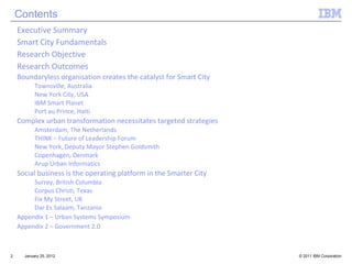Contents January 25, 2012 Executive Summary Smart City Fundamentals Research Objective Research Outcomes Boundaryless organisation creates the catalyst for Smart City Townsville, Australia New York City, USA IBM Smart Planet Port au Prince, Haiti Complex urban transformation necessitates targeted strategies Amsterdam, The Netherlands THINK – Future of Leadership Forum New York, Deputy Mayor Stephen Goldsmith Copenhagen, Denmark Arup Urban Informatics Social business is the operating platform in the Smarter City Surrey, British Columbia Corpus Christi, Texas Fix My Street, UK Dar Es Salaam, Tanzania Appendix  1 – Urban Systems Symposium Appendix 2 – Government 2.0 