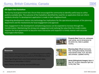 January 25, 2012 GIS Open Data Hackathon The Surrey local government led a forum that encouraged the community to identify useful ways to utilise publicly available data. The outcome of the hackathon identified the need for an application that can inform residents directly if a development application is made in their neighbourhood.  Integrating development notices into technology has implications for the operational processes of the planning department and the mechanisms for local engagement and approval.  Civic engagement in the development and planning process can be expected to increase through this transformation. Maintaining this strong civic engagement and realising the value that this model creates requires the local government to become more interactive and respond in a timely manner with accurate meaningful information. Resources  http://www.thenownewspaper.com/Development+notification+more+coming+Surrey+residents/5761580/story.html http://gov20.govfresh.com/international-open-data-hackathon-on-december-3-2011/ http://www.surrey.ca/city-services/658.aspx Surrey, British Columbia, Canada 