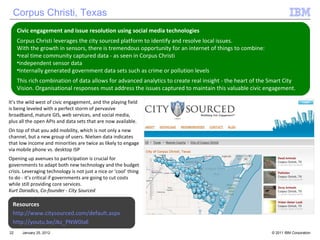 January 25, 2012 It’s the wild west of civic engagement, and the playing field is being leveled with a perfect storm of pervasive broadband, mature GIS, web services, and social media, plus all the open APIs and data sets that are now available.  On top of that you add mobility, which is not only a new channel, but a new group of users. Nielsen data indicates that low income and minorities are twice as likely to engage via mobile phone vs. desktop ISP  Opening up avenues to participation is crucial for governments to adapt both new technology and the budget crisis. Leveraging technology is not just a nice or ‘cool’ thing to do - it’s critical if governments are going to cut costs while still providing core services. K urt Daradics, Co-founder - City Sourced Civic engagement and issue resolution using social media technologies Corpus Christi leverages the city sourced platform to identify and resolve local issues.  With the growth in sensors, there is tremendous opportunity for an internet of things to combine: real time community captured data - as seen in Corpus Christi independent sensor data Internally generated government data sets such as crime or pollution levels This rich combination of data allows for advanced analytics to create real insight - the heart of the Smart City Vision. Organisational responses must address the issues captured to maintain this valuable civic engagement. Corpus Christi, Texas Resources http://www.citysourced.com/default.aspx http://youtu.be/Jkz_PNW0IaE 