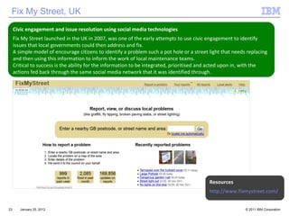 January 25, 2012 Civic engagement and issue resolution using social media technologies Fix My Street launched in the UK in 2007, was one of the early attempts to use civic engagement to identify issues that local governments could then address and fix.  A simple model of encourage citizens to identify a problem such a pot hole or a street light that needs replacing and then using this information to inform the work of local maintenance teams.  Critical to success is the ability for the information to be integrated, prioritised and acted upon in, with the actions fed back through the same social media network that it was identified through.  Fix My Street, UK Resources http://www.fixmystreet.com/ 
