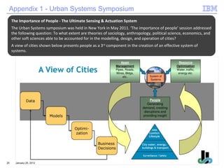 January 25, 2012 Appendix 1 - Urban Systems Symposium The Importance of People - The Ultimate Sensing & Actuation System The Urban Systems symposium was held in New York in May 2011. ‘The importance of people’ session addressed the following question: To what extent are theories of sociology, anthropology, political science, economics, and other soft sciences able to be accounted for in the modelling, design, and operation of cities? A view of cities shown below presents people as a 3 rd  component in the creation of an effective system of systems. 