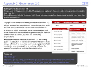 January 25, 2012 Resources http://data.gov http://data.gov.au/   -  http://www.finance.gov.au/publications/gov20taskforcereport/index.html http://www.ted.com/talks/tim_berners_lee_the_year_open_data_went_worldwide.html Appendix 2: Government 2.0 Getting on with Government 2.0 The synopsis of the government 2.0 taskforce outcomes captured below mirrors the strategies recommended in this research.  The taskforce concluded in December 2009. Below is the summary of the datasets now available from Australian government agencies.  ‘ Engage’ distills in one word the key theme of Government 2.0: Public agencies and public servants should engage more using the tools and capabilities of ‘collaborative web’ or Web 2.0.  Once public sector information is liberated as a key national asset, possibilities are unlocked through the invention, creativity and hard work of citizens, business and community organisations. To seize the opportunities of Government 2.0, the existing public service culture of hierarchical control and direction must change sufficiently to encourage and reward engagement. Yet it must at the same time, stay true to enduring public service values of impartiality, propriety and professionalism. 