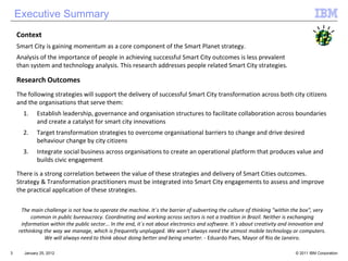 Executive Summary Context Smart City is gaining momentum as a core component of the Smart Planet strategy.  Analysis of the importance of people in achieving successful Smart City outcomes is less prevalent  than system and technology analysis. This research addresses people related Smart City strategies . Research Outcomes The following strategies will support the delivery of successful Smart City transformation across both city citizens and the organisations that serve them: Establish leadership, governance and organisation structures to facilitate collaboration across boundaries and create a catalyst for smart city innovations Target transformation strategies to overcome organisational barriers to change and drive desired behaviour change by city citizens Integrate social business across organisations to create an operational platform that produces value and builds civic engagement There is a strong correlation between the value of these strategies and delivery of Smart Cities outcomes. Strategy & Transformation practitioners must be integrated into Smart City engagements to assess and improve the practical application of these strategies.   The main challenge is not how to operate the machine. It´s the barrier of subverting the culture of thinking "within the box", very common in public bureaucracy. Coordinating and working across sectors is not a tradition in Brazil. Neither is exchanging information within the public sector... In the end, it´s not about electronics and software. It´s about creativity and innovation and rethinking the way we manage, which is frequently unplugged. We won't always need the utmost mobile technology or computers. We will always need to think about doing better and being smarter. -  Eduardo Paes, Mayor of Rio de Janeiro. January 25, 2012 