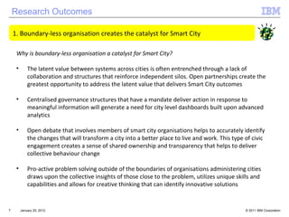 Research Outcomes January 25, 2012 Boundary-less organisation creates the catalyst for Smart City  Why is boundary-less organisation a catalyst for Smart City? The latent value between systems across cities is often entrenched through a lack of collaboration and structures that reinforce independent silos. Open partnerships create the greatest opportunity to address the latent value that delivers Smart City outcomes Centralised governance structures that have a mandate deliver action in response to meaningful information will generate a need for city level dashboards built upon advanced analytics Open debate that involves members of smart city organisations helps to accurately identify the changes that will transform a city into a better place to live and work. This type of civic engagement creates a sense of shared ownership and transparency that helps to deliver collective behaviour change Pro-active problem solving outside of the boundaries of organisations administering cities draws upon the collective insights of those close to the problem, utilizes unique skills and capabilities and allows for creative thinking that can identify innovative solutions 