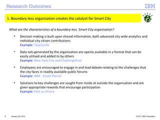 Research Outcomes January 25, 2012 Boundary-less organisation creates the catalyst for Smart City  What are the characteristics of a boundary-less  Smart City organisation? Decision making is built upon shared information, both advanced city wide analytics and individual city citizen contributions Example:  Townsville Data sets generated by the organisation are openly available in a format that can be easily utilised and added to by others Example:  New York City and ChallengePost Employees are encouraged to engage in and lead debate relating to the challenges that the city faces in readily available public forums Example:  IBM - Smart Planet Solutions to key challenges are sought from inside at outside the organisation and are given appropriate rewards that encourage participation Example:  Port au Prince 